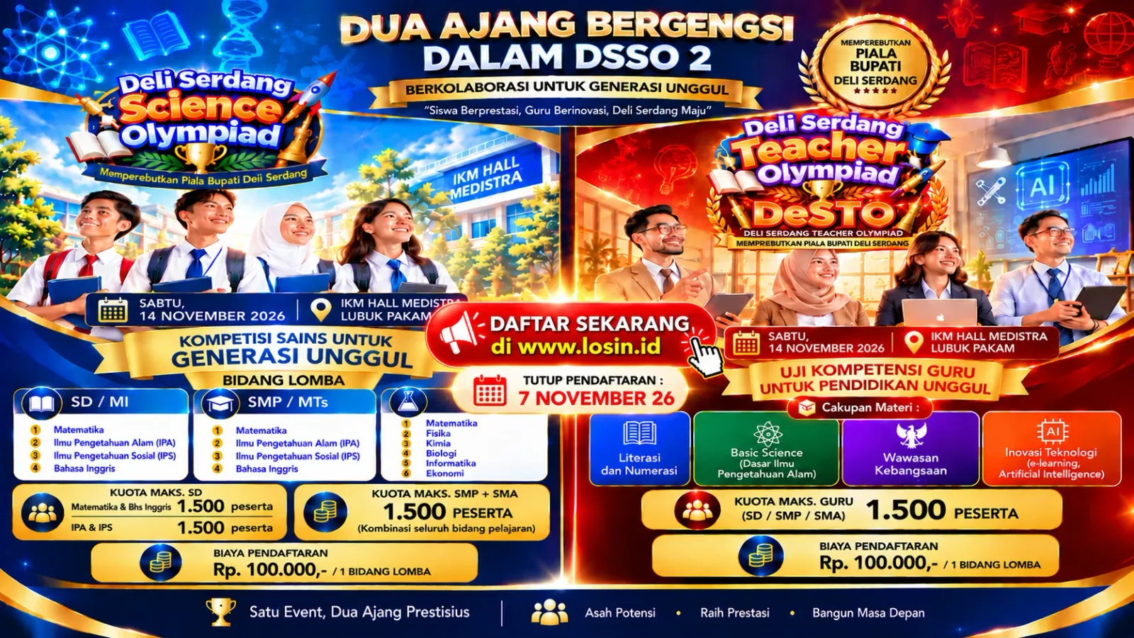 Dua ajang bergengsi dalam DSSO 2, berkolaborasi untuk generasi unggul, memperebutkan Piala Bupati Deli Serdang. Ajang pertama, Deli Serdang Science Olympiad untuk siswa. Sabtu, 14 November 2026 di IKM Hall Medistra, Lubuk Pakam. Bidang lomba SD/MI: Matematika, Ilmu Pengetahuan Alam (IPA), Ilmu Pengetahuan Sosial (IPS), Bahasa Inggris. SMP/MTs: Matematika, Ilmu Pengetahuan Alam (IPA), Ilmu Pengetahuan Sosial (IPS), Bahasa Inggris. SMA/MA: Matematika, Fisika, Kimia, Biologi, Informatika, Ekonomi. Kuota maksimal SD 1.500 peserta untuk Matematika dan Bahasa Inggris, serta 1.500 peserta untuk IPA dan IPS. Kuota maksimal SMP dan SMA 1.500 peserta untuk kombinasi seluruh bidang pelajaran. Ajang kedua, Deli Serdang Teacher's Olympiad atau DeSTO, uji kompetensi guru untuk pendidikan unggul. Hari dan tempat yang sama. Cakupan materi: Literasi dan Numerasi, Basic Science atau dasar ilmu pengetahuan alam, Wawasan Kebangsaan, serta Inovasi Teknologi mencakup e-learning dan kecerdasan buatan. Kuota maksimal 1.500 peserta guru dari jenjang SD, SMP dan SMA. Biaya pendaftaran Rp 100.000 per satu bidang lomba untuk kedua ajang. Pendaftaran ditutup 7 November 2026. Daftar di www.losin.id.